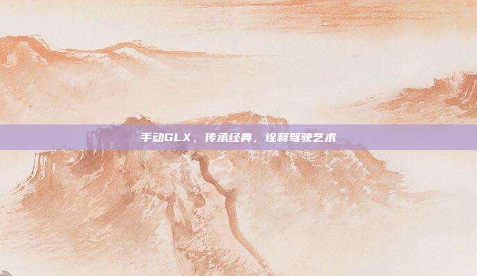 手动GLX，传承经典，诠释驾驶艺术