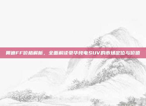 奥迪FF价格解析，全面解读豪华纯电SUV的市场定位与价值