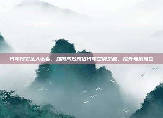 汽车改装达人必看，如何高效改造汽车空调系统，提升驾乘体验