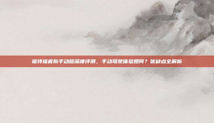 福特福睿斯手动版深度评测，手动驾驶体验如何？优缺点全解析
