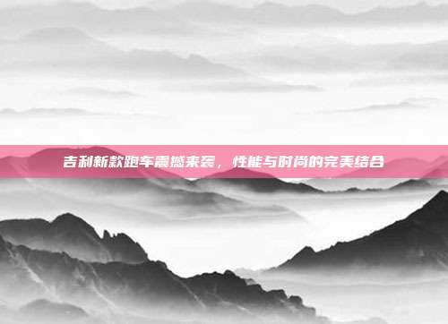 吉利新款跑车震撼来袭，性能与时尚的完美结合
