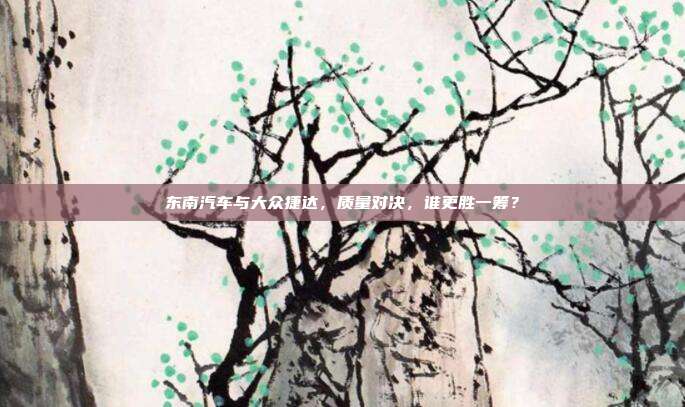 东南汽车与大众捷达，质量对决，谁更胜一筹？