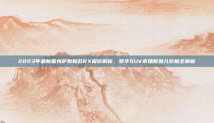 2023年最新雷克萨斯新款RX报价解析，豪华SUV市场新宠儿价格全解析