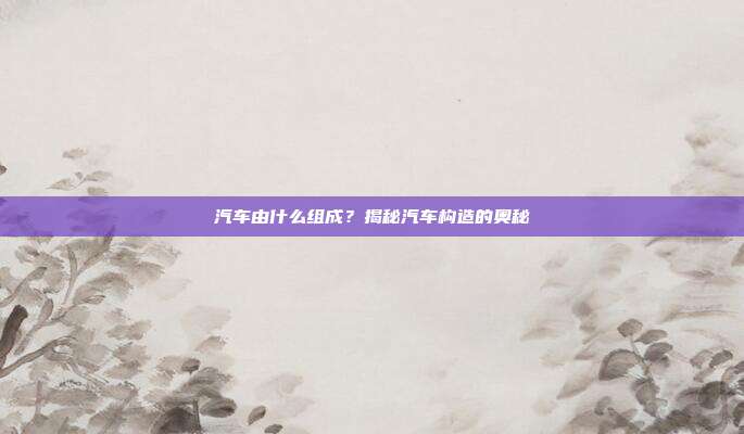 汽车由什么组成？揭秘汽车构造的奥秘