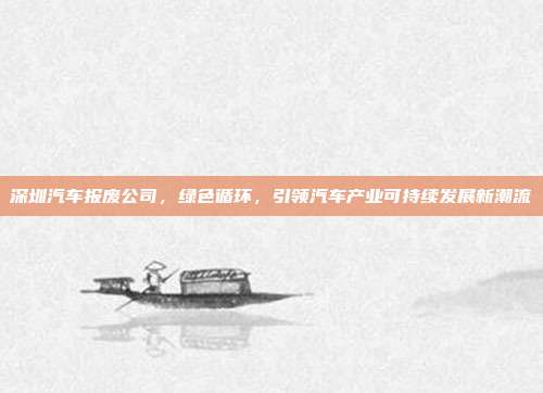 深圳汽车报废公司，绿色循环，引领汽车产业可持续发展新潮流