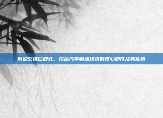 制动系统后鼓式，揭秘汽车制动技术的核心部件及其优势