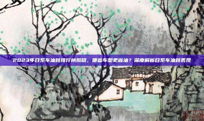 2023年日系车油耗排行榜揭晓，哪些车型更省油？深度解析日系车油耗表现