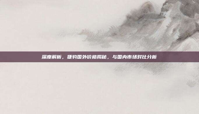 深度解析，捷豹国外价格揭秘，与国内市场对比分析