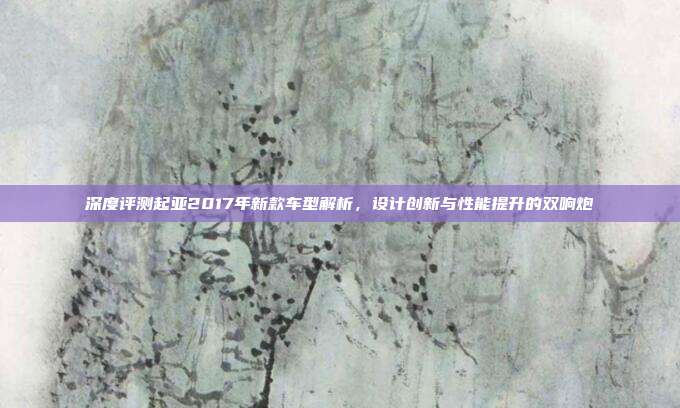 深度评测起亚2017年新款车型解析，设计创新与性能提升的双响炮
