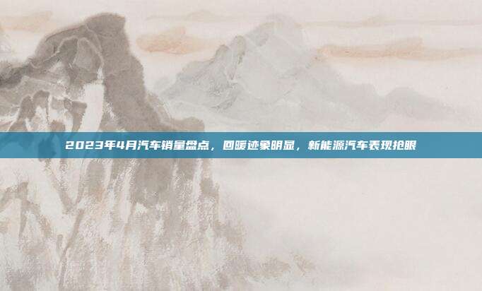 2023年4月汽车销量盘点，回暖迹象明显，新能源汽车表现抢眼