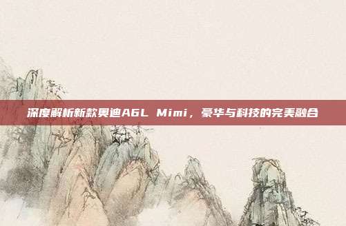 深度解析新款奥迪A6L Mimi，豪华与科技的完美融合