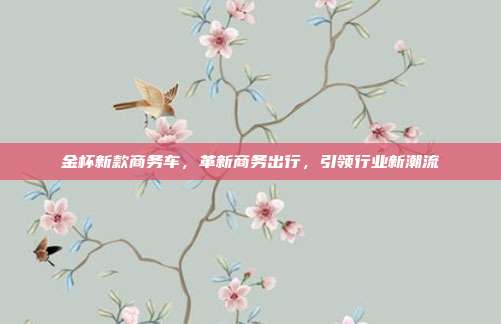 金杯新款商务车，革新商务出行，引领行业新潮流