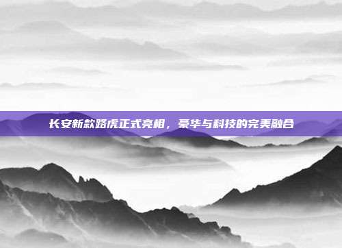 长安新款路虎正式亮相，豪华与科技的完美融合
