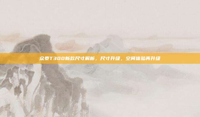 众泰T300新款尺寸解析，尺寸升级，空间体验再升级