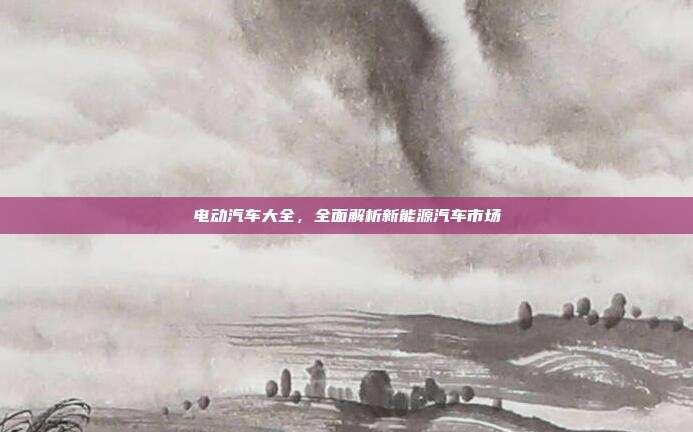 电动汽车大全，全面解析新能源汽车市场