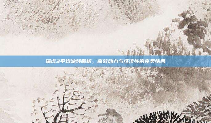 瑞虎3平均油耗解析，高效动力与经济性的完美结合