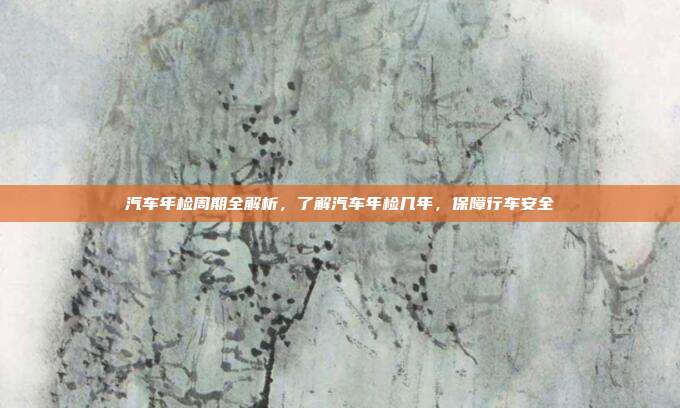 汽车年检周期全解析，了解汽车年检几年，保障行车安全