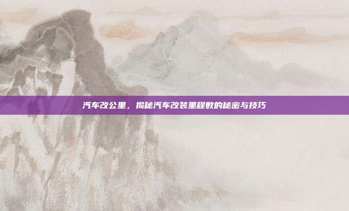 汽车改公里，揭秘汽车改装里程数的秘密与技巧