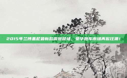 2015年兰博基尼最新款震撼登场，豪华跑车市场再掀狂潮！