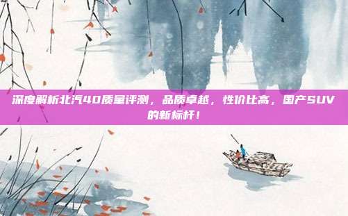 深度解析北汽40质量评测，品质卓越，性价比高，国产SUV的新标杆！