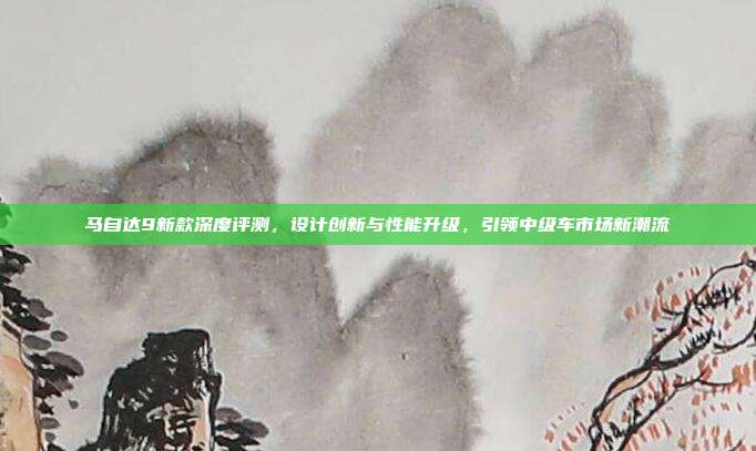 马自达9新款深度评测，设计创新与性能升级，引领中级车市场新潮流