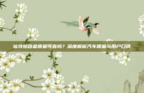 福特撼路者质量可靠吗？深度解析汽车质量与用户口碑
