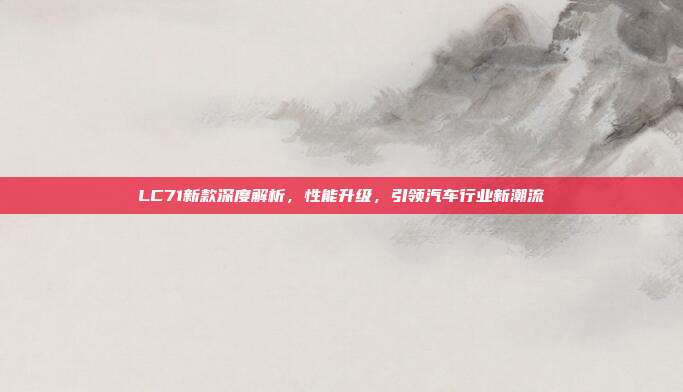 LC71新款深度解析，性能升级，引领汽车行业新潮流