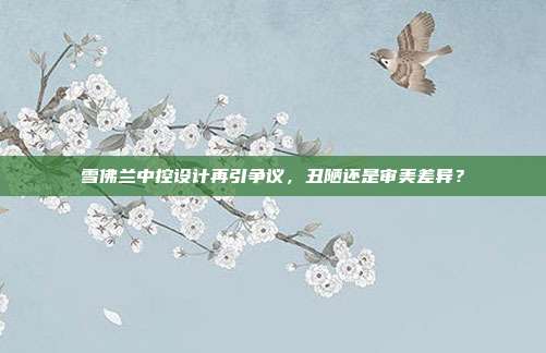 雪佛兰中控设计再引争议，丑陋还是审美差异？