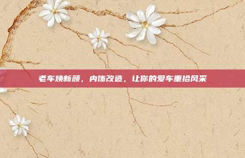 老车焕新颜，内饰改造，让你的爱车重拾风采