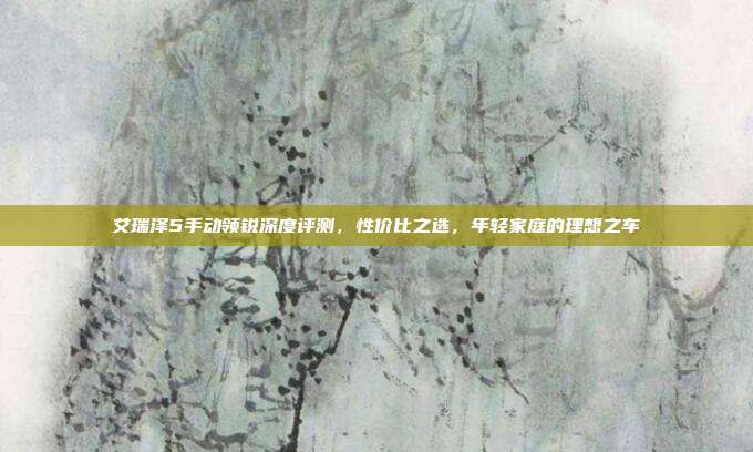 艾瑞泽5手动领锐深度评测，性价比之选，年轻家庭的理想之车