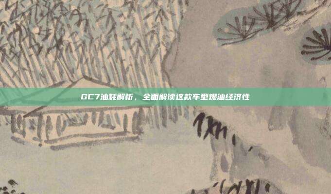 GC7油耗解析，全面解读这款车型燃油经济性
