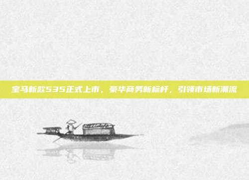 宝马新款535正式上市，豪华商务新标杆，引领市场新潮流