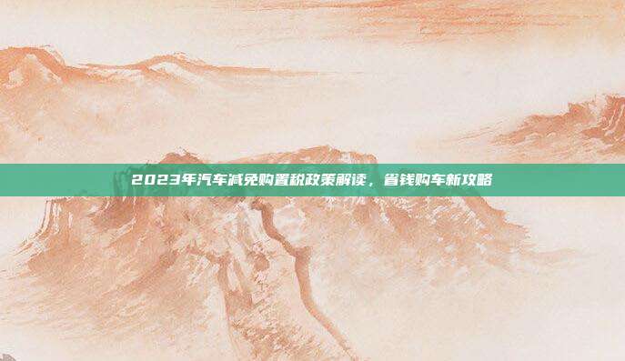 2023年汽车减免购置税政策解读，省钱购车新攻略