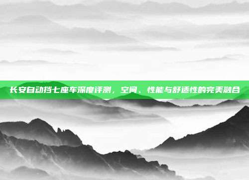 长安自动挡七座车深度评测，空间、性能与舒适性的完美融合
