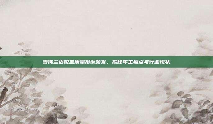 雪佛兰迈锐宝质量投诉频发，揭秘车主痛点与行业现状