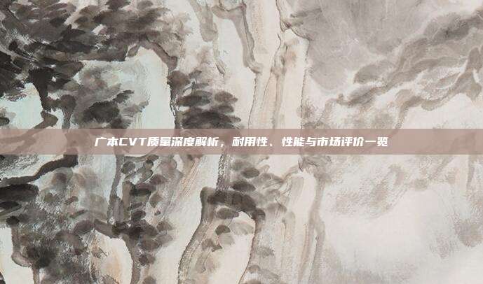广本CVT质量深度解析，耐用性、性能与市场评价一览