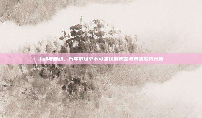 手动与自动，汽车市场中不可忽视的较量与未来趋势分析