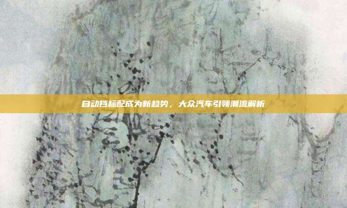 自动挡标配成为新趋势，大众汽车引领潮流解析