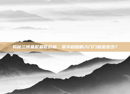 揭秘兰博基尼最低价格，豪华超跑的入门门槛是多少？
