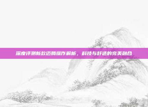 深度评测新款迈腾操作解析，科技与舒适的完美融合