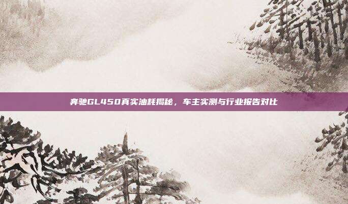 奔驰GL450真实油耗揭秘，车主实测与行业报告对比