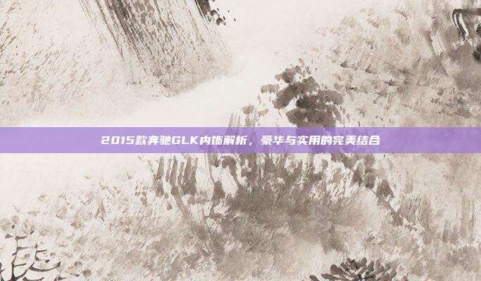 2015款奔驰GLK内饰解析，豪华与实用的完美结合