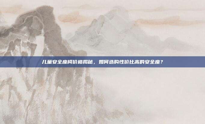儿童安全座椅价格揭秘，如何选购性价比高的安全座？