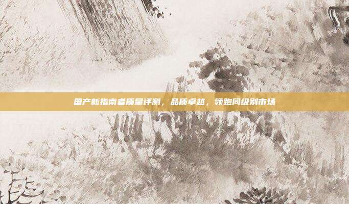 国产新指南者质量评测，品质卓越，领跑同级别市场