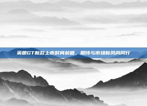 英朗GT新款上市时间前瞻，期待与市场新风尚同行