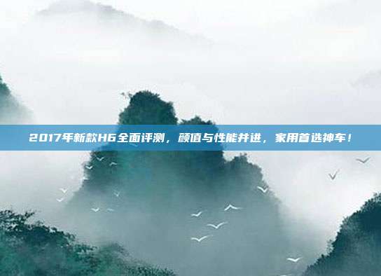 2017年新款H6全面评测，颜值与性能并进，家用首选神车！
