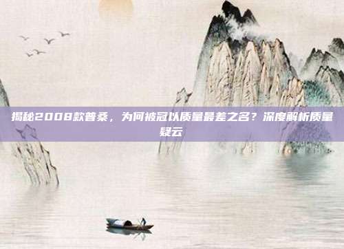 揭秘2008款普桑，为何被冠以质量最差之名？深度解析质量疑云