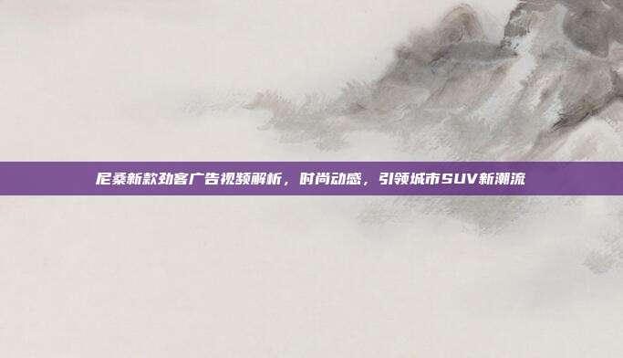 尼桑新款劲客广告视频解析，时尚动感，引领城市SUV新潮流