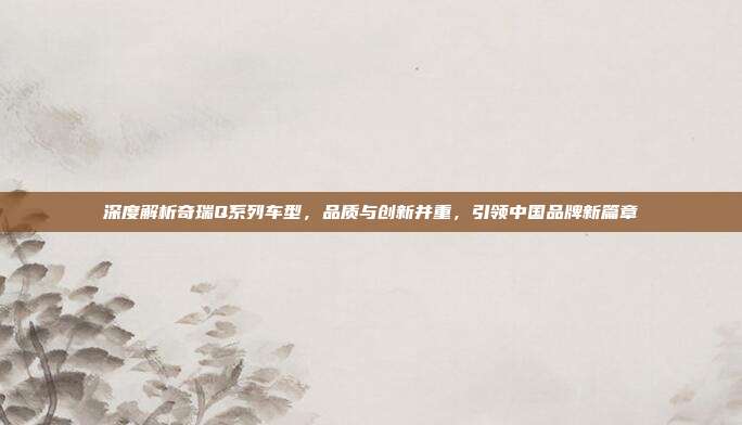 深度解析奇瑞Q系列车型，品质与创新并重，引领中国品牌新篇章