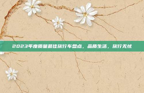 2023年度质量最佳旅行车盘点，品质生活，旅行无忧